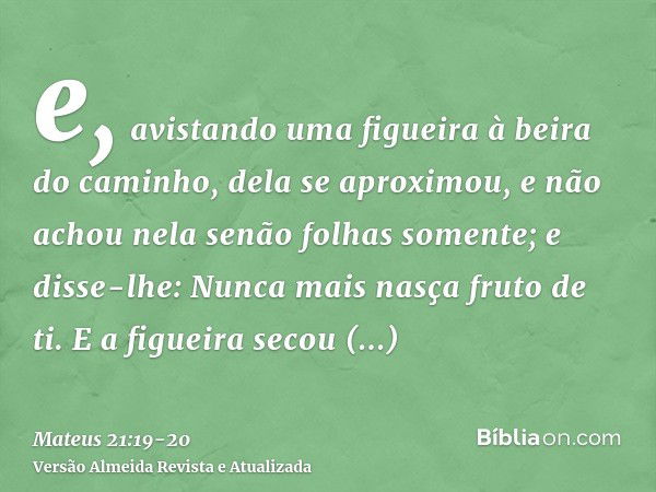 e, avistando uma figueira à beira do caminho, dela se aproximou, e não achou nela senão folhas somente; e disse-lhe: Nunca mais nasça fruto de ti. E a figueira 