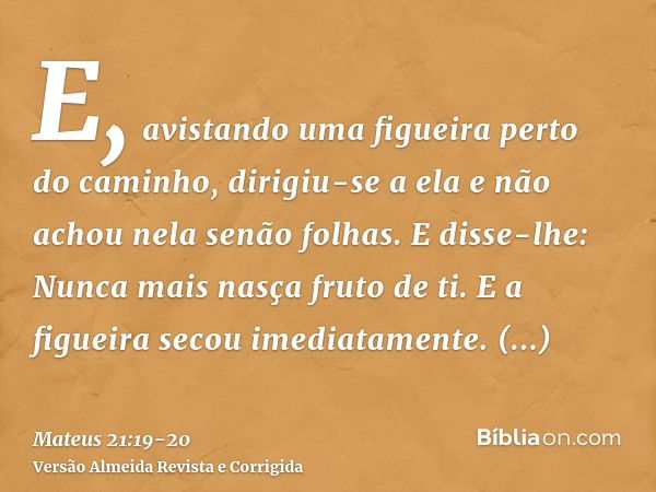 E, avistando uma figueira perto do caminho, dirigiu-se a ela e não achou nela senão folhas. E disse-lhe: Nunca mais nasça fruto de ti. E a figueira secou imedia