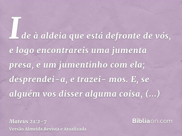 Ide à aldeia que está defronte de vós, e logo encontrareis uma jumenta presa, e um jumentinho com ela; desprendei-a, e trazei- mos.E, se alguém vos disser algum