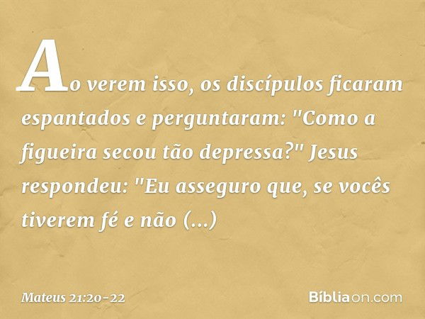 Ao verem isso, os discípulos ficaram espantados e perguntaram: "Como a figueira secou tão depressa?" Jesus respondeu: "Eu asseguro que, se vocês tiverem fé e nã