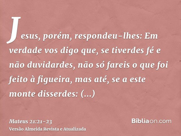 Jesus, porém, respondeu-lhes: Em verdade vos digo que, se tiverdes fé e não duvidardes, não só fareis o que foi feito à figueira, mas até, se a este monte disse