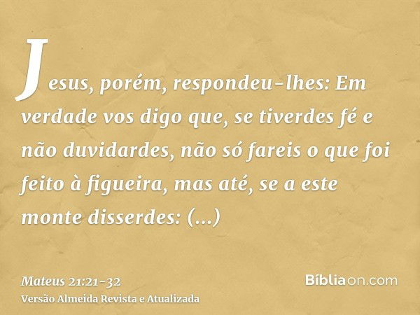 Jesus, porém, respondeu-lhes: Em verdade vos digo que, se tiverdes fé e não duvidardes, não só fareis o que foi feito à figueira, mas até, se a este monte disse