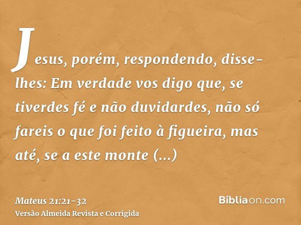 Jesus, porém, respondendo, disse-lhes: Em verdade vos digo que, se tiverdes fé e não duvidardes, não só fareis o que foi feito à figueira, mas até, se a este mo