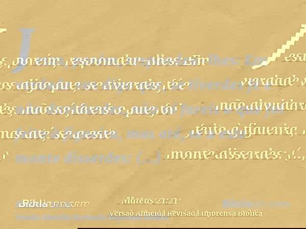 Jesus, porém, respondeu-lhes: Em verdade vos digo que, se tiverdes fé e não duvidardes, não só fareis o que foi feito à figueira, mas até, se a este monte disse