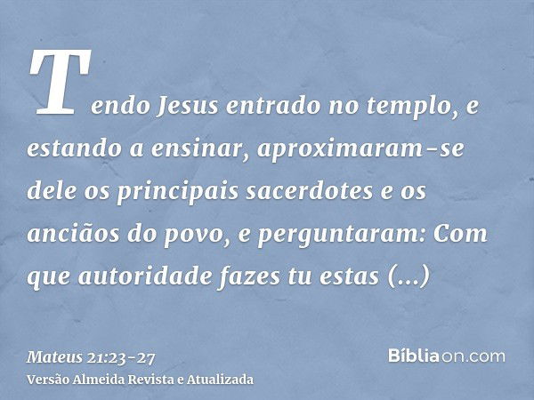 Tendo Jesus entrado no templo, e estando a ensinar, aproximaram-se dele os principais sacerdotes e os anciãos do povo, e perguntaram: Com que autoridade fazes t