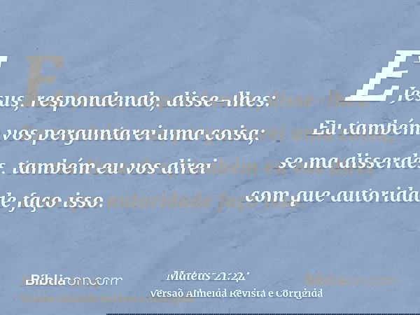 E Jesus, respondendo, disse-lhes: Eu também vos perguntarei uma coisa; se ma disserdes, também eu vos direi com que autoridade faço isso.