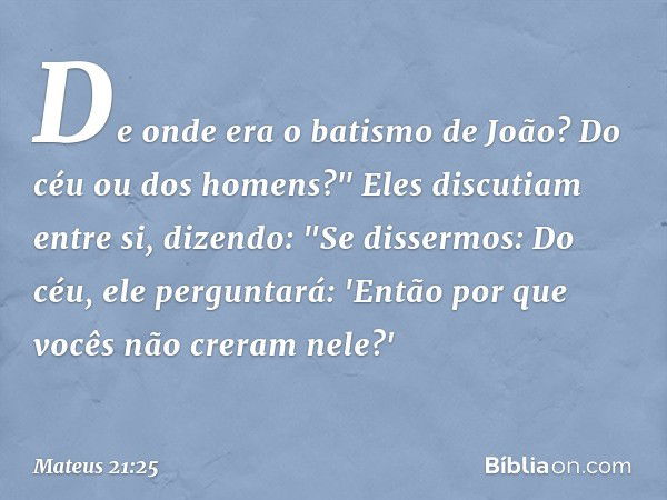 De onde era o batismo de João? Do céu ou dos homens?" Eles discutiam entre si, dizendo: "Se dissermos: Do céu, ele perguntará: 'Então por que vocês não creram n