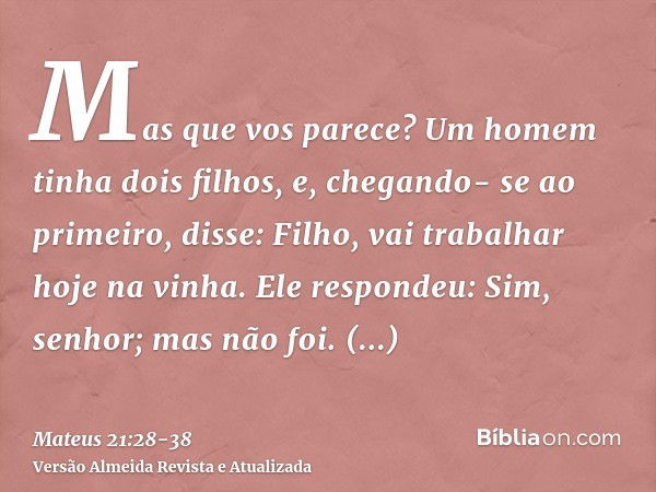 Mas que vos parece? Um homem tinha dois filhos, e, chegando- se ao primeiro, disse: Filho, vai trabalhar hoje na vinha.Ele respondeu: Sim, senhor; mas não foi.C