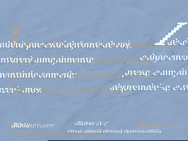 Ide à aldeia que está defronte de vós, e logo encontrareis uma jumenta presa, e um jumentinho com ela; desprendei-a, e trazei- mos.