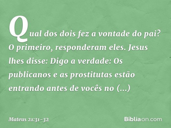 "Qual dos dois fez a vontade do pai?"
"O primeiro", responderam eles.
Jesus lhes disse: "Digo a verdade: Os publicanos e as prostitutas estão entrando antes de 