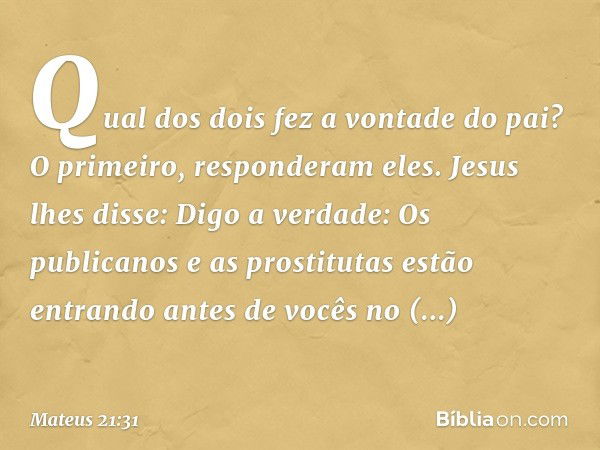 "Qual dos dois fez a vontade do pai?"
"O primeiro", responderam eles.
Jesus lhes disse: "Digo a verdade: Os publicanos e as prostitutas estão entrando antes de 