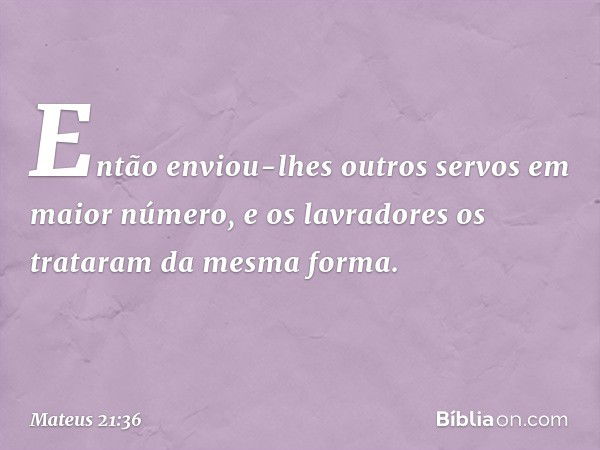 Então enviou-lhes outros servos em maior número, e os lavradores os trataram da mesma forma. -- Mateus 21:36