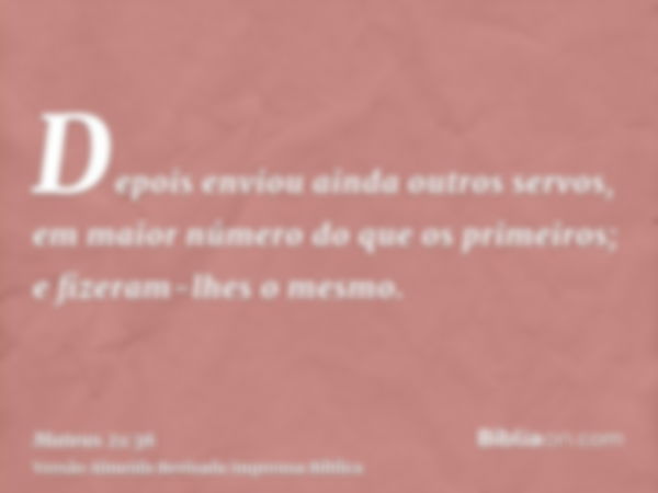 Depois enviou ainda outros servos, em maior número do que os primeiros; e fizeram-lhes o mesmo.