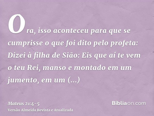 Ora, isso aconteceu para que se cumprisse o que foi dito pelo profeta:Dizei à filha de Sião: Eis que aí te vem o teu Rei, manso e montado em um jumento, em um j