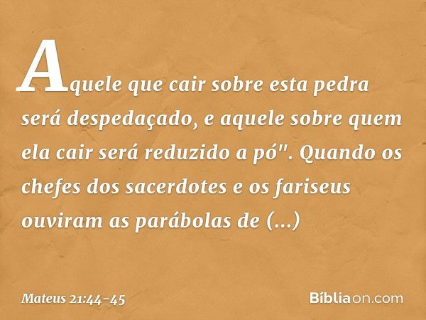 Aquele que cair sobre esta pedra será despedaçado, e aquele sobre quem ela cair será reduzido a pó". Quando os chefes dos sacerdotes e os fariseus ouviram as pa