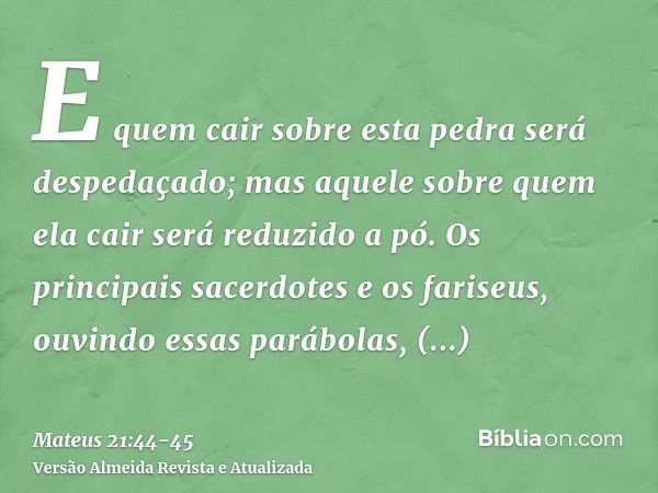 E quem cair sobre esta pedra será despedaçado; mas aquele sobre quem ela cair será reduzido a pó.Os principais sacerdotes e os fariseus, ouvindo essas parábolas