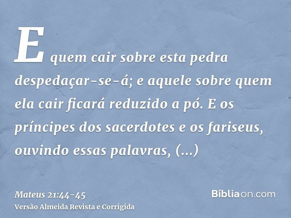 E quem cair sobre esta pedra despedaçar-se-á; e aquele sobre quem ela cair ficará reduzido a pó.E os príncipes dos sacerdotes e os fariseus, ouvindo essas palav