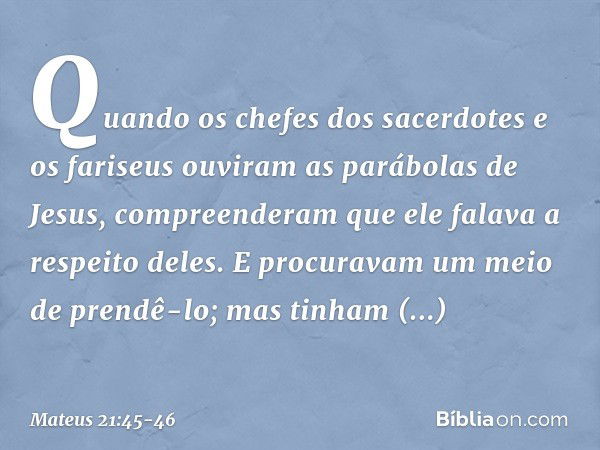 Quando os chefes dos sacerdotes e os fariseus ouviram as parábolas de Jesus, compreenderam que ele falava a respeito deles. E procuravam um meio de prendê-lo; m