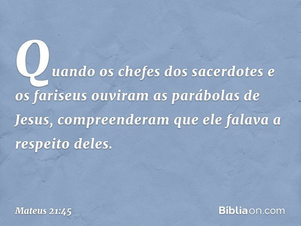 Quando os chefes dos sacerdotes e os fariseus ouviram as parábolas de Jesus, compreenderam que ele falava a respeito deles. -- Mateus 21:45