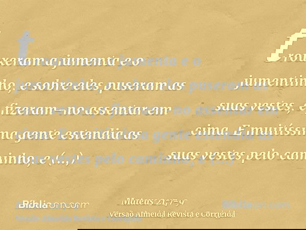trouxeram a jumenta e o jumentinho, e sobre eles puseram as suas vestes, e fizeram-no assentar em cima.E muitíssima gente estendia as suas vestes pelo caminho,