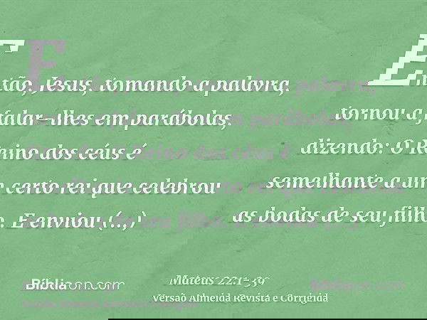 Então, Jesus, tomando a palavra, tornou a falar-lhes em parábolas, dizendo:O Reino dos céus é semelhante a um certo rei que celebrou as bodas de seu filho.E env