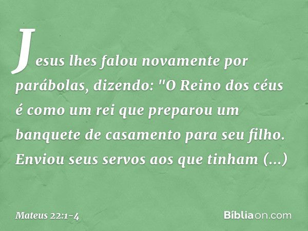 Jesus lhes falou novamente por parábolas, dizendo: "O Reino dos céus é como um rei que preparou um banquete de casamento para seu filho. Enviou seus servos aos 