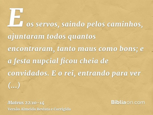 E os servos, saindo pelos caminhos, ajuntaram todos quantos encontraram, tanto maus como bons; e a festa nupcial ficou cheia de convidados.E o rei, entrando par