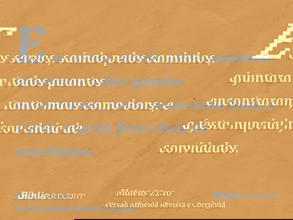 E os servos, saindo pelos caminhos, ajuntaram todos quantos encontraram, tanto maus como bons; e a festa nupcial ficou cheia de convidados.