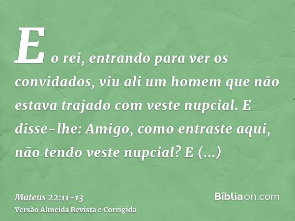 E o rei, entrando para ver os convidados, viu ali um homem que não estava trajado com veste nupcial.E disse-lhe: Amigo, como entraste aqui, não tendo veste nupc