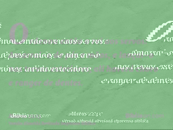 Ordenou então o rei aos servos: Amarrai-o de pés e mãos, e lançai-o nas trevas exteriores; ali haverá choro e ranger de dentes.