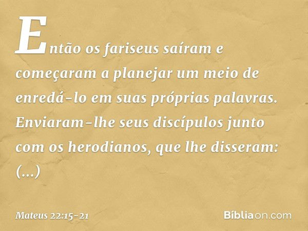 Então os fariseus saíram e começaram a planejar um meio de enredá-lo em suas próprias palavras. Enviaram-lhe seus discípulos junto com os herodianos, que lhe di