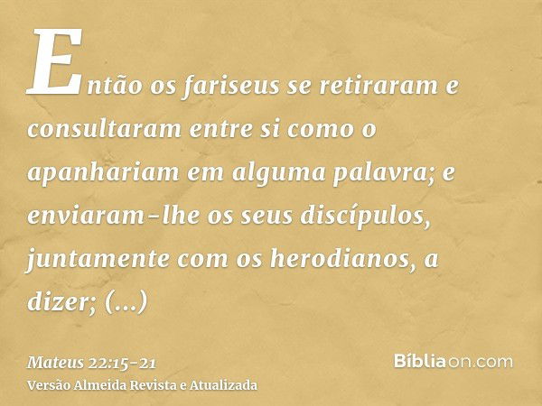 Então os fariseus se retiraram e consultaram entre si como o apanhariam em alguma palavra;e enviaram-lhe os seus discípulos, juntamente com os herodianos, a diz