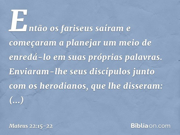 Então os fariseus saíram e começaram a planejar um meio de enredá-lo em suas próprias palavras. Enviaram-lhe seus discípulos junto com os herodianos, que lhe di