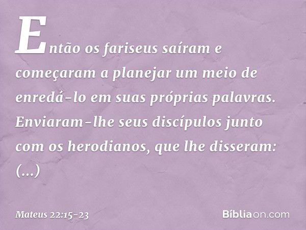 Então os fariseus saíram e começaram a planejar um meio de enredá-lo em suas próprias palavras. Enviaram-lhe seus discípulos junto com os herodianos, que lhe di