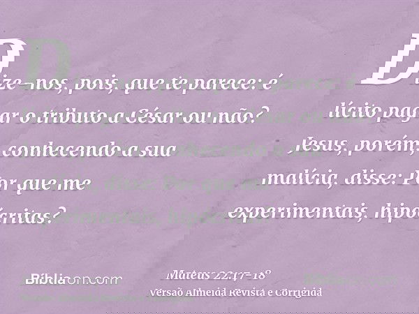 Dize-nos, pois, que te parece: é lícito pagar o tributo a César ou não?Jesus, porém, conhecendo a sua malícia, disse: Por que me experimentais, hipócritas?