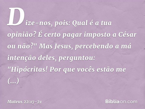 Dize-nos, pois: Qual é a tua opinião? É certo pagar imposto a César ou não?" Mas Jesus, percebendo a má intenção deles, perguntou: "Hipócritas! Por que vocês es