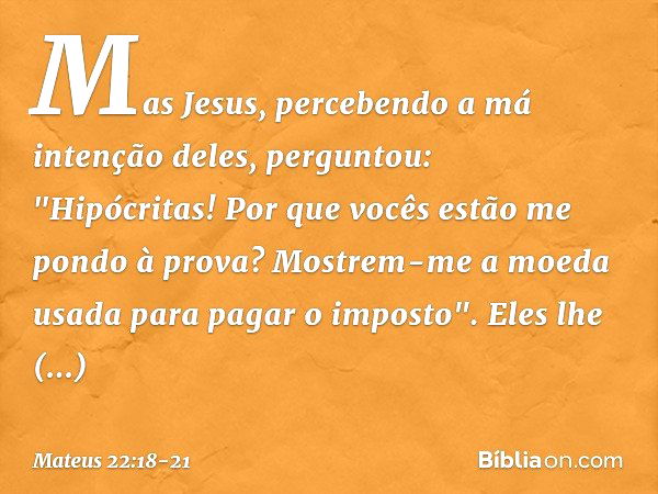 Mas Jesus, percebendo a má intenção deles, perguntou: "Hipócritas! Por que vocês estão me pondo à prova? Mostrem-me a moeda usada para pagar o imposto". Eles lh