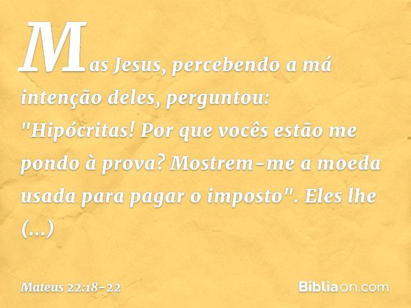 Mas Jesus, percebendo a má intenção deles, perguntou: "Hipócritas! Por que vocês estão me pondo à prova? Mostrem-me a moeda usada para pagar o imposto". Eles lh