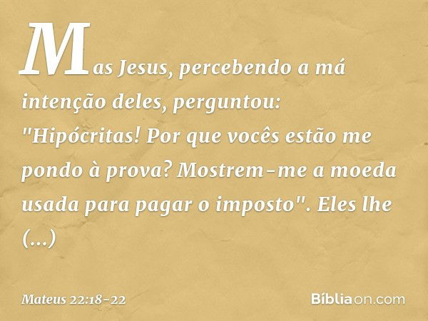 Mas Jesus, percebendo a má intenção deles, perguntou: "Hipócritas! Por que vocês estão me pondo à prova? Mostrem-me a moeda usada para pagar o imposto". Eles lh