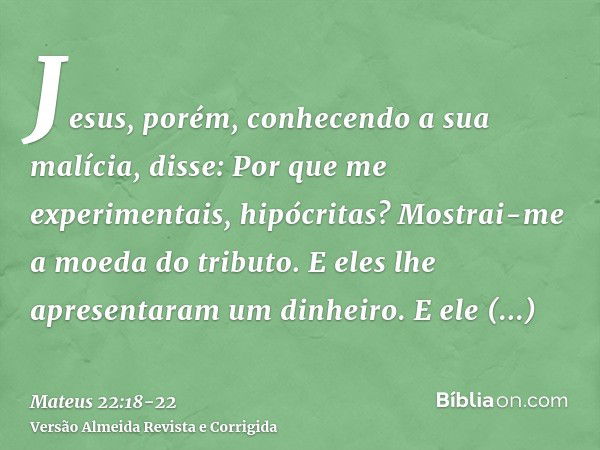 Jesus, porém, conhecendo a sua malícia, disse: Por que me experimentais, hipócritas?Mostrai-me a moeda do tributo. E eles lhe apresentaram um dinheiro.E ele dis