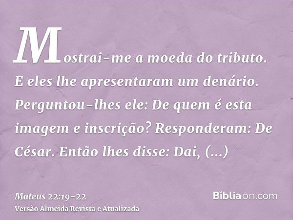 Mostrai-me a moeda do tributo. E eles lhe apresentaram um denário.Perguntou-lhes ele: De quem é esta imagem e inscrição?Responderam: De César. Então lhes disse: