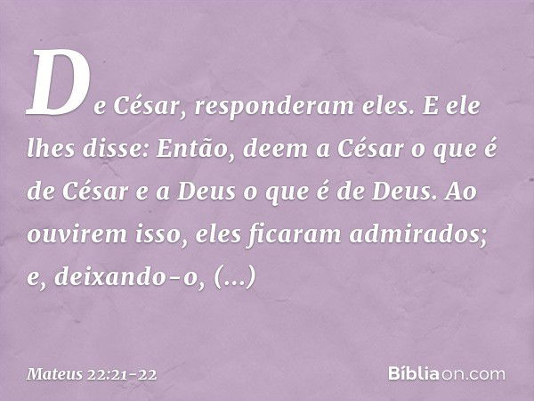 "De César", responderam eles.
E ele lhes disse: "Então, deem a César o que é de César e a Deus o que é de Deus". Ao ouvirem isso, eles ficaram admirados; e, dei