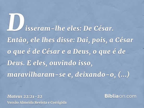 Disseram-lhe eles: De César. Então, ele lhes disse: Dai, pois, a César o que é de César e a Deus, o que é de Deus.E eles, ouvindo isso, maravilharam-se e, deixa