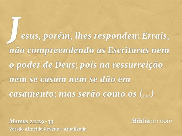 Jesus, porém, lhes respondeu: Errais, não compreendendo as Escrituras nem o poder de Deus;pois na ressurreição nem se casam nem se dão em casamento; mas serão c