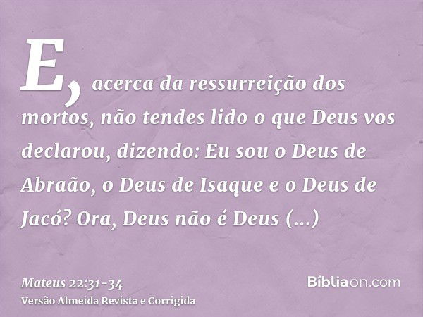 E, acerca da ressurreição dos mortos, não tendes lido o que Deus vos declarou, dizendo:Eu sou o Deus de Abraão, o Deus de Isaque e o Deus de Jacó? Ora, Deus não