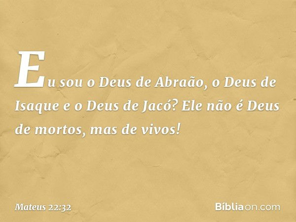 'Eu sou o Deus de Abraão, o Deus de Isaque e o Deus de Jacó'? Ele não é Deus de mortos, mas de vivos!" -- Mateus 22:32