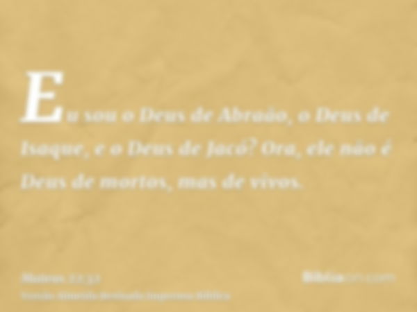 Eu sou o Deus de Abraão, o Deus de Isaque, e o Deus de Jacó? Ora, ele não é Deus de mortos, mas de vivos.