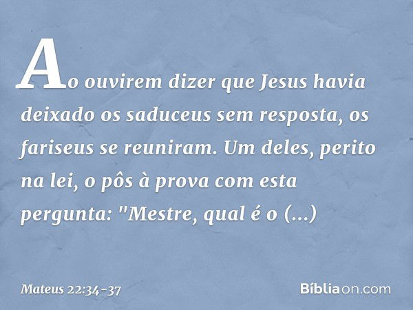 Ao ouvirem dizer que Jesus havia deixado os saduceus sem resposta, os fariseus se reuniram. Um deles, perito na lei, o pôs à prova com esta pergunta: "Mestre, q