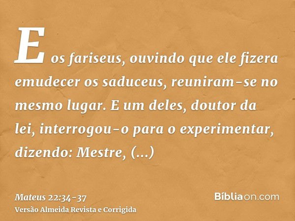 E os fariseus, ouvindo que ele fizera emudecer os saduceus, reuniram-se no mesmo lugar.E um deles, doutor da lei, interrogou-o para o experimentar, dizendo:Mest