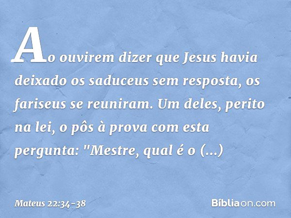 Ao ouvirem dizer que Jesus havia deixado os saduceus sem resposta, os fariseus se reuniram. Um deles, perito na lei, o pôs à prova com esta pergunta: "Mestre, q